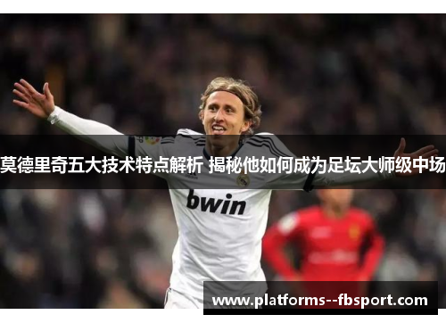 莫德里奇五大技术特点解析 揭秘他如何成为足坛大师级中场