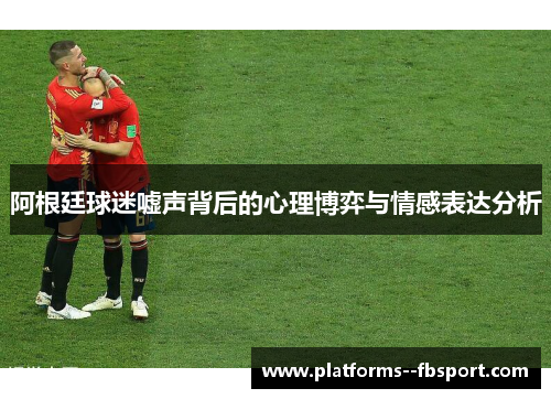 阿根廷球迷嘘声背后的心理博弈与情感表达分析