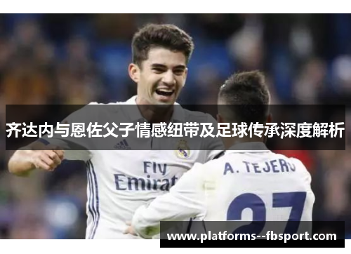 齐达内与恩佐父子情感纽带及足球传承深度解析