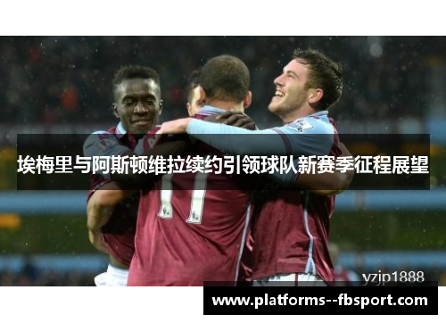 埃梅里与阿斯顿维拉续约引领球队新赛季征程展望