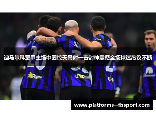 迪马尔科意甲主场中圈惊天吊射一击封神震撼全场球迷热议不断